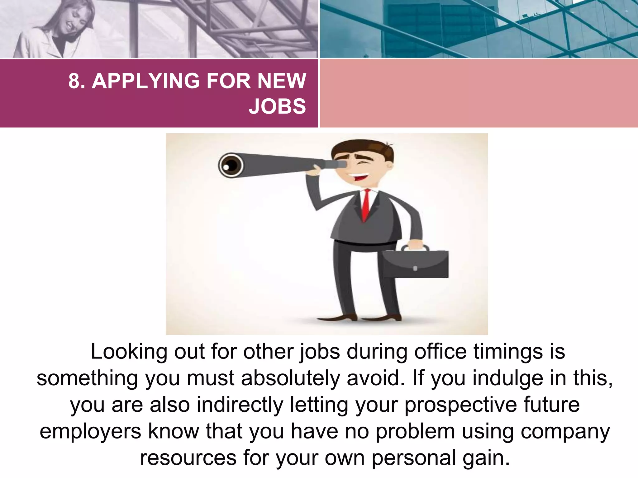 8. APPLYING FOR NEW 
JOBS 
Looking out for other jobs during office timings is 
something you must absolutely avoid. If you indulge in this, 
you are also indirectly letting your prospective future 
employers know that you have no problem using company 
resources for your own personal gain. 
 