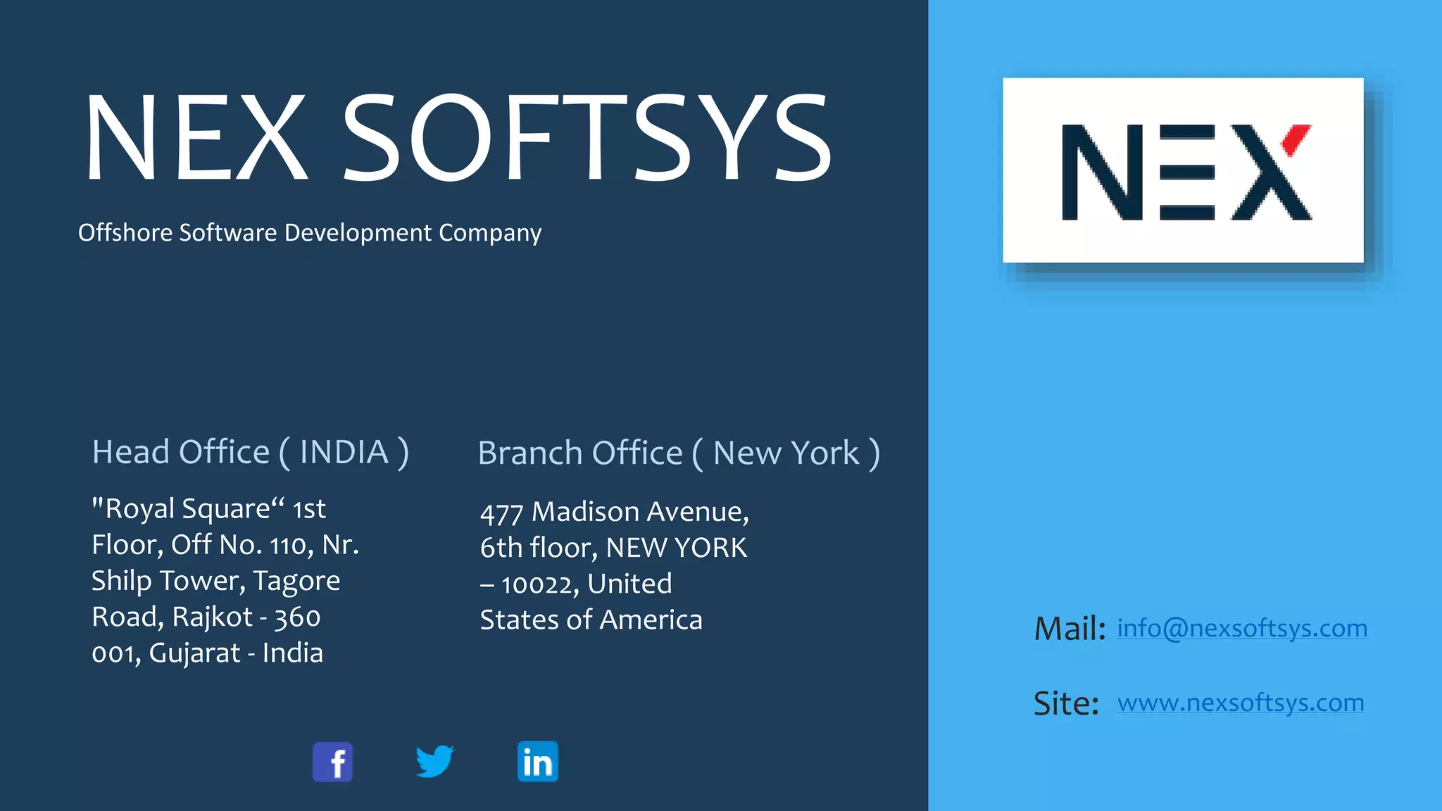 NEX SOFTSYS
Mail:
Site:
info@nexsoftsys.com
www.nexsoftsys.com
Head Office ( INDIA ) Branch Office ( New York )
"Royal Square“ 1st
Floor, Off No. 110, Nr.
Shilp Tower, Tagore
Road, Rajkot - 360
001, Gujarat - India
477 Madison Avenue,
6th floor, NEW YORK
– 10022, United
States of America
Offshore Software Development Company
 