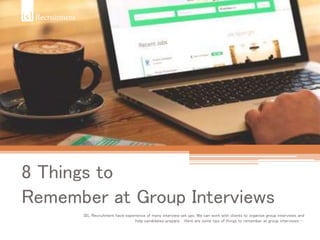 8 Things to
Remember at Group Interviews
ISL Recruitment have experience of many interview set ups. We can work with clients to organise group interviews and
help candidates prepare. Here are some tips of things to remember at group interviews….
 
