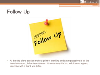 Follow Up
• At the end of the session make a point of thanking and saying goodbye to all the
interviewers and fellow interviewees. It’s never over the top to follow up a group
interview with a thank you letter.
 