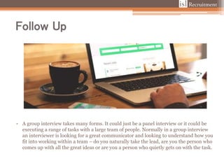 Follow Up
• A group interview takes many forms. It could just be a panel interview or it could be
executing a range of tasks with a large team of people. Normally in a group interview
an interviewer is looking for a great communicator and looking to understand how you
fit into working within a team – do you naturally take the lead, are you the person who
comes up with all the great ideas or are you a person who quietly gets on with the task.
 