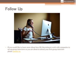 Follow Up
• If you would like to learn more about how ISL Recruitment work with companies to
set up group interviews or you are about to attend your first group interview
please contact us.
 