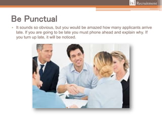 Be Punctual
• It sounds so obvious, but you would be amazed how many applicants arrive
late. If you are going to be late you must phone ahead and explain why. If
you turn up late, it will be noticed.
 
