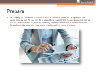 Prepare
• It’s unlikely you will know in advance what activities or tasks you are going to be
asked to carry out. All you can do is spend time researching the company and role so
that you are confident on the day. Normally there is a short one to one interview at
the end so make sure you have some good questions ready prepared.
 