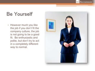 Be Yourself
• However much you like
the job if you don’t fit the
company culture, the job
is not going to be a good
fit. Be enthusiastic and
polite, but don’t try to act
in a completely different
way to normal.
 