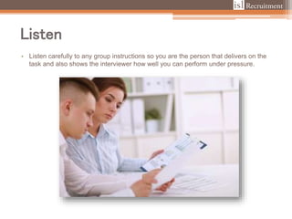 Listen
• Listen carefully to any group instructions so you are the person that delivers on the
task and also shows the interviewer how well you can perform under pressure.
 