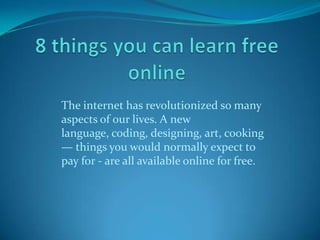 The internet has revolutionized so many
aspects of our lives. A new
language, coding, designing, art, cooking
— things you would normally expect to
pay for - are all available online for free.
 