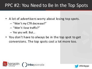 #thinkppc
PPC #2: You Need to Be In the Top Spots
• A lot of advertisers worry about losing top spots.
– “Won’t my CTR decrease?”
– “Won’t I lose traffic?”
– Yes you will. But…
• You don’t have to always be in the top spot to get
conversions. The top spots cost a lot more too.
 