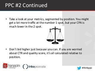 #thinkppc
PPC #2 Continued
• Take a look at your metrics, segmented by position. You might
get a lot more traffic at the number 1 spot, but your CPA is
much lower in the 2 spot.
• Don’t bid higher just because you can. If you are worried
about CTR and quality score, it’s all calculated relative to
position.
 