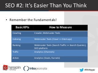 #thinkppc
SEO #2: It’s Easier Than You Think
• Remember the Fundamentals!
Basic KPIs How to Measure
Crawling Crawler, Webmaster Tools
Indexing Webmaster Tools (Crawl >> Sitemaps)
Ranking Webmaster Tools (Search Traffic >> Search Queries),
SEO platform
Traffic Analytics (Channels)
Action Analytics (Goals, Funnels)
 