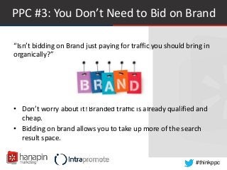 #thinkppc
PPC #3: You Don’t Need to Bid on Brand
“Isn’t bidding on Brand just paying for traffic you should bring in
organically?”
• Don’t worry about it! Branded traffic is already qualified and
cheap.
• Bidding on brand allows you to take up more of the search
result space.
 