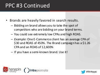 #thinkppc
PPC #3 Continued
• Brands are heavily favored in search results.
– Bidding on brand allows you to take the spot of
competitors who are bidding on your brand terms.
– You could see extremely low CPAs and high ROAS.
– Example: One E-Commerce client has an average CPA of
$30 and ROAS of 450%. The Brand campaign has a $1.26
CPA and an ROAS of 12,600%
– If you have a semi-known brand. Use it!
 