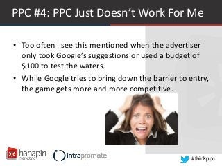 #thinkppc
PPC #4: PPC Just Doesn’t Work For Me
• Too often I see this mentioned when the advertiser
only took Google’s suggestions or used a budget of
$100 to test the waters.
• While Google tries to bring down the barrier to entry,
the game gets more and more competitive.
 