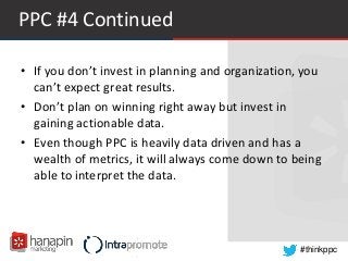 #thinkppc
PPC #4 Continued
• If you don’t invest in planning and organization, you
can’t expect great results.
• Don’t plan on winning right away but invest in
gaining actionable data.
• Even though PPC is heavily data driven and has a
wealth of metrics, it will always come down to being
able to interpret the data.
 