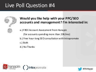 #thinkppc
Live Poll Question #4
a.) FREE Account Assessment from Hanapin
(for accounts spending more than 20K/mo)
b.) Free hour-long SEO consultation with Intrapromote
c.) Both
d.) No Thanks
Would you like help with your PPC/SEO
accounts and management? I’m interested in:
 