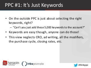 #thinkppc
PPC #1: It’s Just Keywords
• On the outside PPC is just about selecting the right
keywords, right?
– “Can’t you just add these 5,000 keywords to the account?”
• Keywords are easy though, anyone can do those!
• This view neglects CRO, ad writing, all the modifiers,
the purchase cycle, closing rates, etc.
 