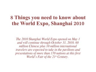 8 Things you need to know about the World Expo, Shanghai 2010   The 2010 Shanghai World Expo opened on May 1 and will continue through October 31, 2010. 60 million Chinese plus 10 million international travelers are expected to take in the pavilions and presentations of more than 170 nations at this first World’s Fair of the 21 st  Century.  