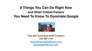 8 Things You Can Do Right Now
and Other Critical Factors
You Need To Know To Dominate Google
Free SEO Training by Keith Freebern
720-989-1144
Keith@DependableResults.com
DependableResults.com
 