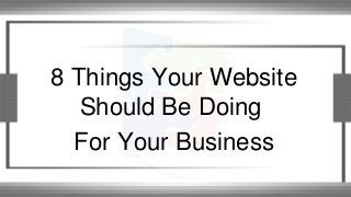 8 Things Your Website
Should Be Doing
For Your Business
 