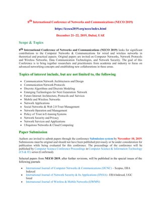8th International Conference of Networks and Communications (NECO 2019)
https://iccsea2019.org/neco/index.html
December 21~22, 2019, Dubai, UAE
Scope & Topics
8th International Conference of Networks and Communications (NECO 2019) looks for significant
contributions to the Computer Networks & Communications for wired and wireless networks in
theoretical and practical aspects. Original papers are invited on Computer Networks, Network Protocols
and Wireless Networks, Data Communication Technologies, and Network Security. The goal of this
Conference is to bring together researchers and practitioners from academia and industry to focus on
advanced networking concepts and establishing new collaborations in these areas.
Topics of interest include, but are not limited to, the following
 Communication Network Architectures and Design
 Communication Network Protocols
 Discrete Algorithms and Discrete Modeling
 Emerging Technologies for Next Generation Network
 Future Internet Architecture, Protocols and Services
 Mobile and Wireless Networks
 Network Applications
 Social Networks & Web 2.0 Trust Management
 Network Operation and Management
 Policy of Trust in E-leaning Systems
 Network Security and Privacy
 Network Services and Applications
 Ubiquitous Networks & Cloud Computing
Paper Submission
Authors are invited to submit papers through the conference Submission system by November 10, 2019.
Submissions must be original and should not have been published previously or be under consideration for
publication while being evaluated for this conference. The proceedings of the conference will be
published by Computer Science Conference Proceedings in Computer Science & Information Technology
(CS & IT) series (Confirmed).
Selected papers from NECO 2019, after further revisions, will be published in the special issues of the
following journals
 International Journal of Computer Networks & Communications (IJCNC) – Scopus, ERA
Indexed
 International Journal of Network Security & Its Applications (IJNSA)– ERAIndexed, UGC
listed
 International Journal of Wireless & Mobile Networks (IJWMN)
 
