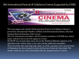 8th International Festival of Cellphone Cinema Supported by ICMEI
The most unique and colorful 8th International Festival of Cellphone Cinema is
powered by International Chamber of Media And Entertainment Industry informed
Sandeep Marwah President of the festival.
The 162 international committees and 80 national committees of ICMEI now joined
hands with the festival and will support to its best.
8th IFCPC has invited entries from all over the World in different categories to be
uploaded on the website ifcpc to save time and the additional expenditure.
The festival this time expecting large entries in all the categories and a special board
of filmmakers has been created to select the best out of them for final round. The
awards worth one lac will be distributed after the announcement of winners.
 