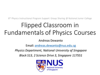 Flipped	Classroom	in	
Fundamentals	of	Physics	Courses
Andreas	Dewanto
Email:	andreas.dewanto@nus.edu.sg
Physics	Department,	National	University	of	Singapore
Block	S13,	2 Science	Drive	3,	Singapore	117551
8th Physics	Instructional	Program	Support	 Group	Sharing	@	National	Junior	College
 