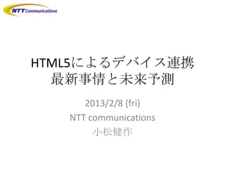 HTML5によるデバイス連携
  最新事情と未来予測
      2013/2/8 (fri)
   NTT communications
        小松健作
 
