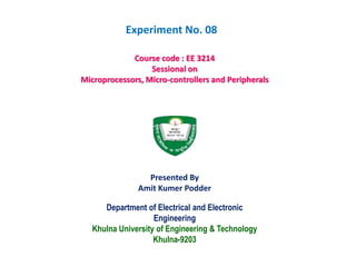 Department of Electrical and Electronic
Engineering
Khulna University of Engineering & Technology
Khulna-9203
Course code : EE 3214
Sessional on
Microprocessors, Micro-controllers and Peripherals
Presented By
Amit Kumer Podder
Experiment No. 08
 