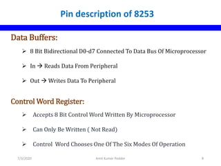 Data Buffers:
 8 Bit Bidirectional D0-d7 Connected To Data Bus Of Microprocessor
 In  Reads Data From Peripheral
 Out  Writes Data To Peripheral
Control Word Register:
 Accepts 8 Bit Control Word Written By Microprocessor
 Can Only Be Written ( Not Read)
 Control Word Chooses One Of The Six Modes Of Operation
Pin description of 8253
7/3/2020 Amit Kumer Podder 8
 