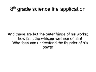 8th
grade science life application
And these are but the outer fringe of his works;
how faint the whisper we hear of him!
Who then can understand the thunder of his
power
 