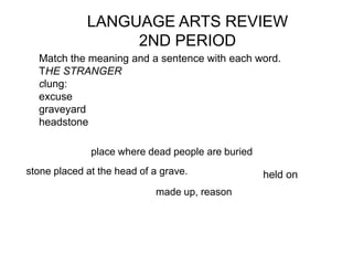 LANGUAGE ARTS REVIEW
                  2ND PERIOD
  Match the meaning and a sentence with each word.
  THE STRANGER
  clung:
  excuse
  graveyard
  headstone

              place where dead people are buried
stone placed at the head of a grave.               held on
                            made up, reason
 
