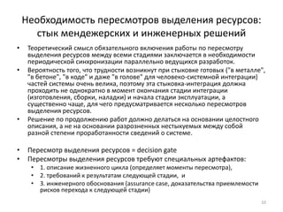 Необходимость пересмотров выделения ресурсов:
       стык мендежерских и инженерных решений
•    Теоретический смысл обязательного включения работы по пересмотру
     выделения ресурсов между всеми стадиями заключается в необходимости
     периодической синхронизации параллельно ведущихся разработок.
•    Вероятность того, что трудности возникнут при стыковке готовых ("в металле",
     "в бетоне", "в коде" и даже "в голове" для человеко-системной интеграции)
     частей системы очень велика, поэтому эта стыковка-интеграция должна
     проходить не однократно в момент окончания стадии интеграции
     (изготовления, сборки, наладки) и начала стадии эксплуатации, а
     существенно чаще, для чего предусматривается несколько пересмотров
     выделения ресурсов.
•    Решение по продолжению работ должно делаться на основании целостного
     описания, а не на основании разрозненных нестыкуемых между собой
     разной степени проработанности сведений о системе.

•    Пересмотр выделения ресурсов = decision gate
•    Пересмотры выделения ресурсов требуют специальных артефактов:
      • 1. описание жизненного цикла (определяет моменты пересмотра),
      • 2. требований к результатам следующей стадии, и
      • 3. инженерного обоснования (assurance case, доказательства приемлемости
        рисков перехода к следующей стадии)
                                                                                  10
 