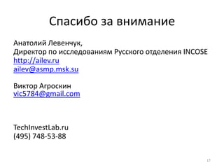 Спасибо за внимание
Анатолий Левенчук,
Директор по исследованиям Русского отделения INCOSE
http://ailev.ru
ailev@asmp.msk.su

Виктор Агроскин
vic5784@gmail.com



TechInvestLab.ru
(495) 748-53-88

                                                  17
 