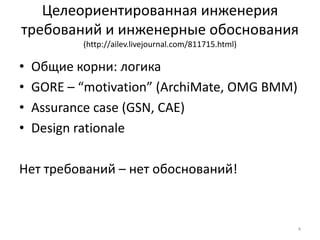 Целеориентированная инженерия
требований и инженерные обоснования
           (http://ailev.livejournal.com/811715.html)

•   Общие корни: логика
•   GORE – “motivation” (ArchiMate, OMG BMM)
•   Assurance case (GSN, CAE)
•   Design rationale

Нет требований – нет обоснований!



                                                        4
 
