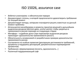 ISO 15026, assurance case

•   Ведется инженерами в обязательном порядке
•   Документирует степень, в которой предполагается удовлетворить требования
    на текущий момент
•   Документирует методы, которыми планируется решить известные на данный
    момент проблемы
•   Используется менеджерами в моменты принятия решений о дальнейшем
    выделении ресурсов (decision gates, anchor points), чтобы увериться в
    приемлемости рисков перехода на следующую стадию
•   Метафора – «судебное дело» (при пересмотре выделения ресурсов
    происходит «доказательство приемлемости риска»).
•   Обязательность независимой от разработчиков проверке доказательства
    приемлемости рисков
•   Составляется по особым правилам (декларации достижимости требований,
    аргументы в поддержку деклараций, документальные подтверждения
    аргументов)
•   Требования к формулировкам (ясность, однозначность...)
•   Различный поддерживающий софт


                                                                           5
 