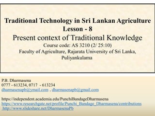 P.B. Dharmasena
0777 - 613234, 0717 - 613234
dharmasenapb@ymail.com , dharmasenapb@gmail.com
https://independent.academia.edu/PunchiBandageDharmasena
https://www.researchgate.net/profile/Punchi_Bandage_Dharmasena/contributions
http://www.slideshare.net/DharmasenaPb
Traditional Technology in Sri Lankan Agriculture
Lesson - 8
Present context of Traditional Knowledge
Course code: AS 3210 (2/ 25:10)
Faculty of Agriculture, Rajarata University of Sri Lanka,
Puliyankulama
 