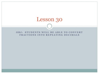 Lesson 30 
OBJ : STUDENTS WILL BE ABLE TO CONVERT 
FRACTIONS INTO REPEATING DECIMALS 
 
