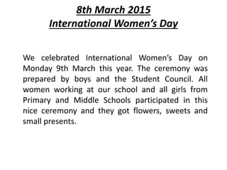 8th March 2015
International Women’s Day
We celebrated International Women’s Day on
Monday 9th March this year. The ceremony was
prepared by boys and the Student Council. All
women working at our school and all girls from
Primary and Middle Schools participated in this
nice ceremony and they got flowers, sweets and
small presents.
 