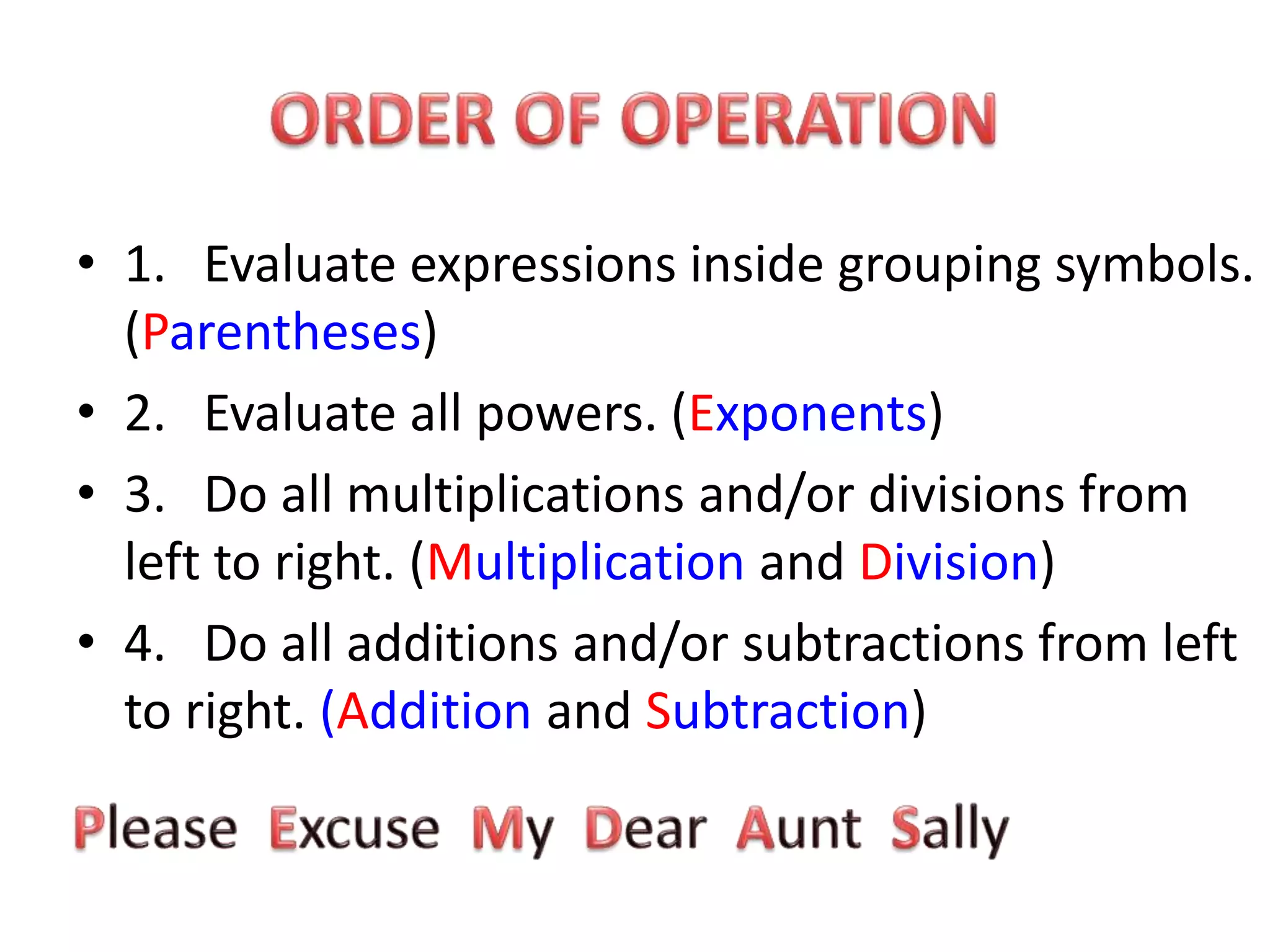 ORDER OF OPERATION1. Evaluate expressions inside grouping symbols. (Parentheses)2. Evaluate all powers. (Exponents)3. Do all multiplications and/or divisions from left to right. (Multiplication and Division)4. Do all additions and/or subtractions from left to right. (Addition and Subtraction)Please Excuse My Dear Aunt Sally