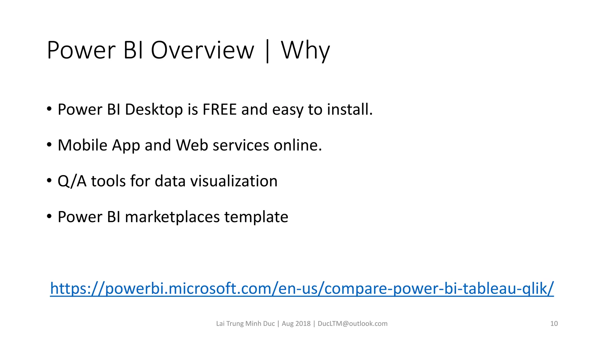 Power BI Overview | Why
• Power BI Desktop is FREE and easy to install.
• Mobile App and Web services online.
• Q/A tools for data visualization
• Power BI marketplaces template
https://powerbi.microsoft.com/en-us/compare-power-bi-tableau-qlik/
Lai Trung Minh Duc | Aug 2018 | DucLTM@outlook.com 10
 
