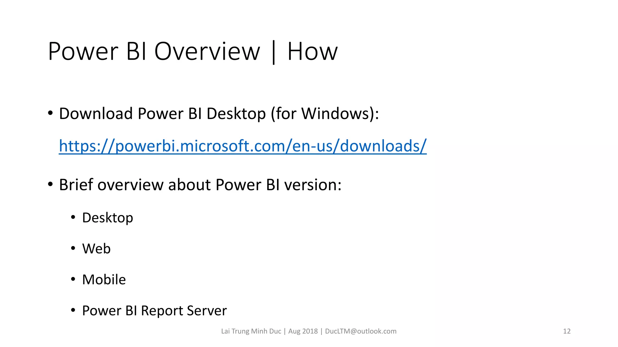 Power BI Overview | How
• Download Power BI Desktop (for Windows):
https://powerbi.microsoft.com/en-us/downloads/
• Brief overview about Power BI version:
• Desktop
• Web
• Mobile
• Power BI Report Server
Lai Trung Minh Duc | Aug 2018 | DucLTM@outlook.com 12
 