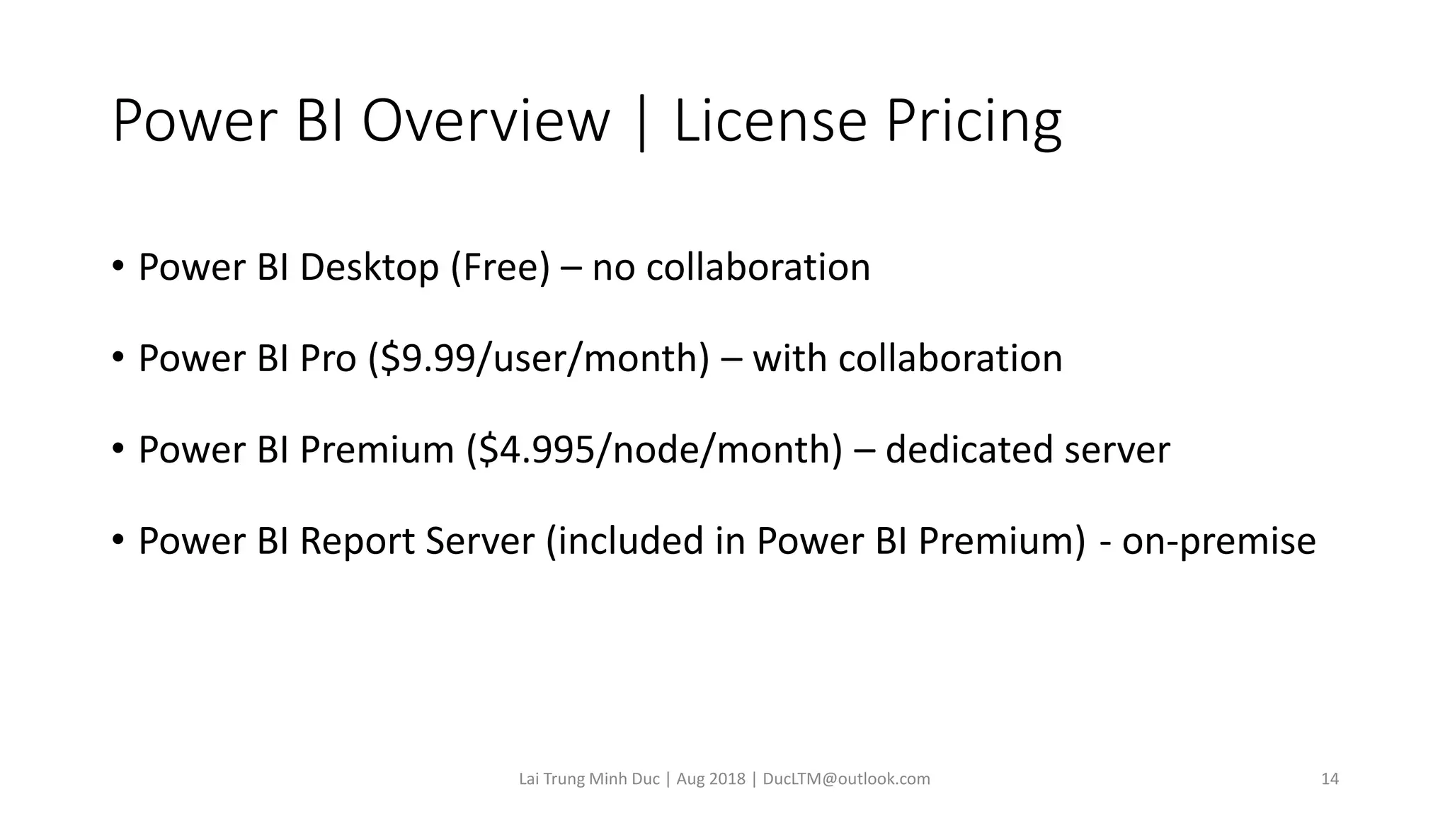 Power BI Overview | License Pricing
• Power BI Desktop (Free) – no collaboration
• Power BI Pro ($9.99/user/month) – with collaboration
• Power BI Premium ($4.995/node/month) – dedicated server
• Power BI Report Server (included in Power BI Premium) - on-premise
Lai Trung Minh Duc | Aug 2018 | DucLTM@outlook.com 14
 