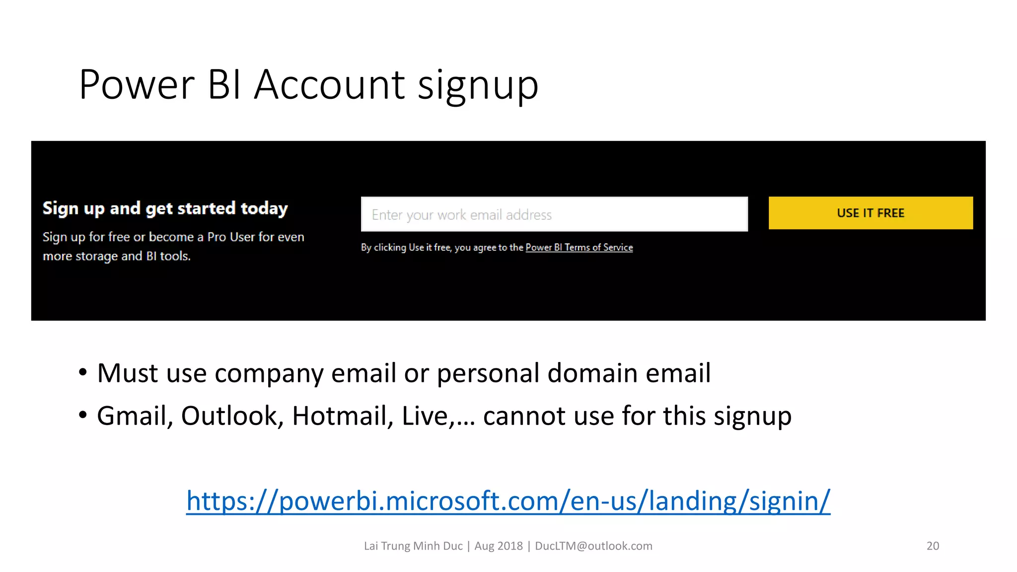 Power BI Account signup
• Must use company email or personal domain email
• Gmail, Outlook, Hotmail, Live,… cannot use for this signup
https://powerbi.microsoft.com/en-us/landing/signin/
Lai Trung Minh Duc | Aug 2018 | DucLTM@outlook.com 20
 