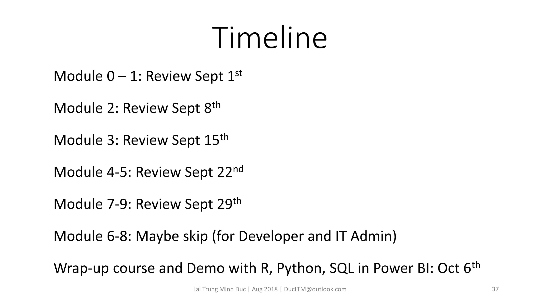 Timeline
Module 0 – 1: Review Sept 1st
Module 2: Review Sept 8th
Module 3: Review Sept 15th
Module 4-5: Review Sept 22nd
Module 7-9: Review Sept 29th
Module 6-8: Maybe skip (for Developer and IT Admin)
Wrap-up course and Demo with R, Python, SQL in Power BI: Oct 6th
Lai Trung Minh Duc | Aug 2018 | DucLTM@outlook.com 37
 