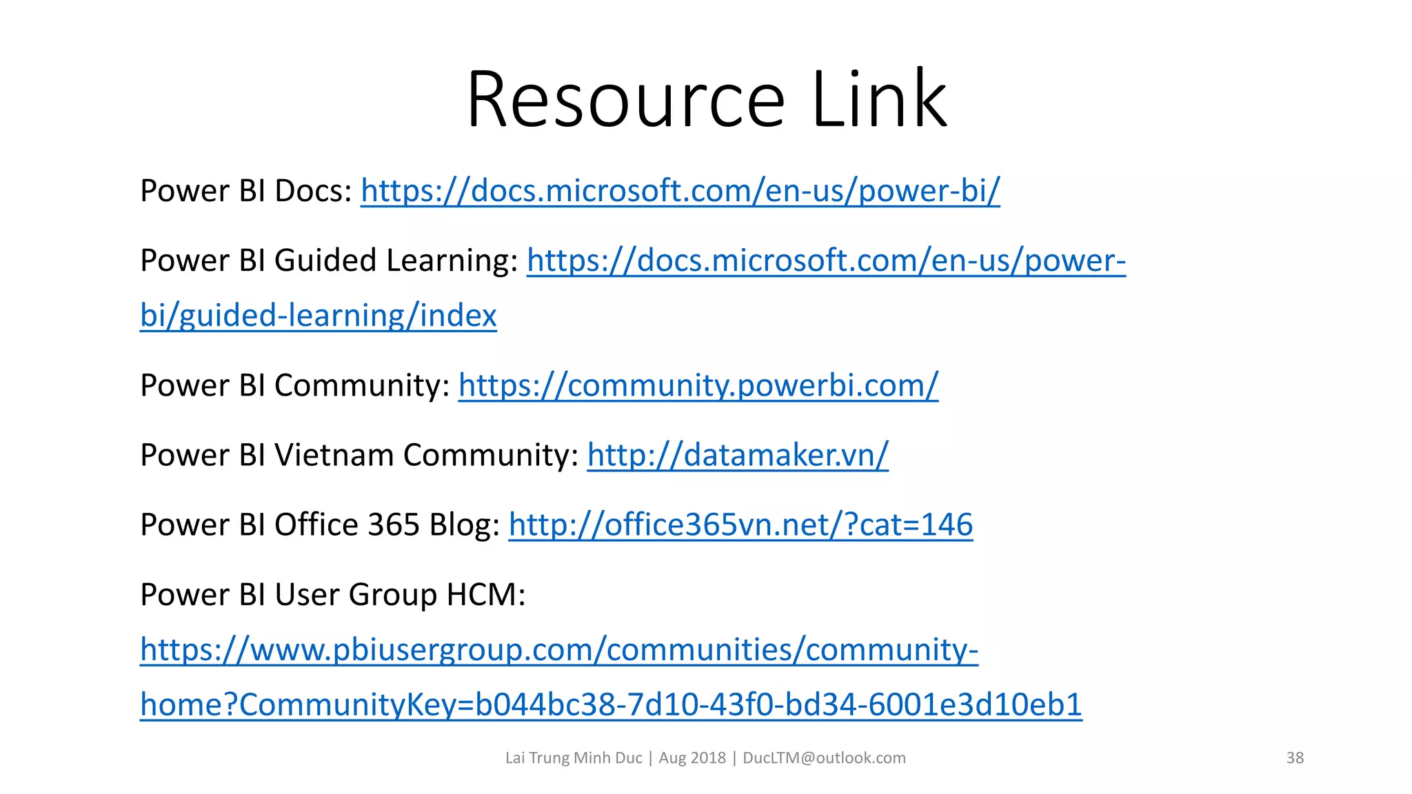 Resource Link
Power BI Docs: https://docs.microsoft.com/en-us/power-bi/
Power BI Guided Learning: https://docs.microsoft.com/en-us/power-
bi/guided-learning/index
Power BI Community: https://community.powerbi.com/
Power BI Vietnam Community: http://datamaker.vn/
Power BI Office 365 Blog: http://office365vn.net/?cat=146
Power BI User Group HCM:
https://www.pbiusergroup.com/communities/community-
home?CommunityKey=b044bc38-7d10-43f0-bd34-6001e3d10eb1
Lai Trung Minh Duc | Aug 2018 | DucLTM@outlook.com 38
 