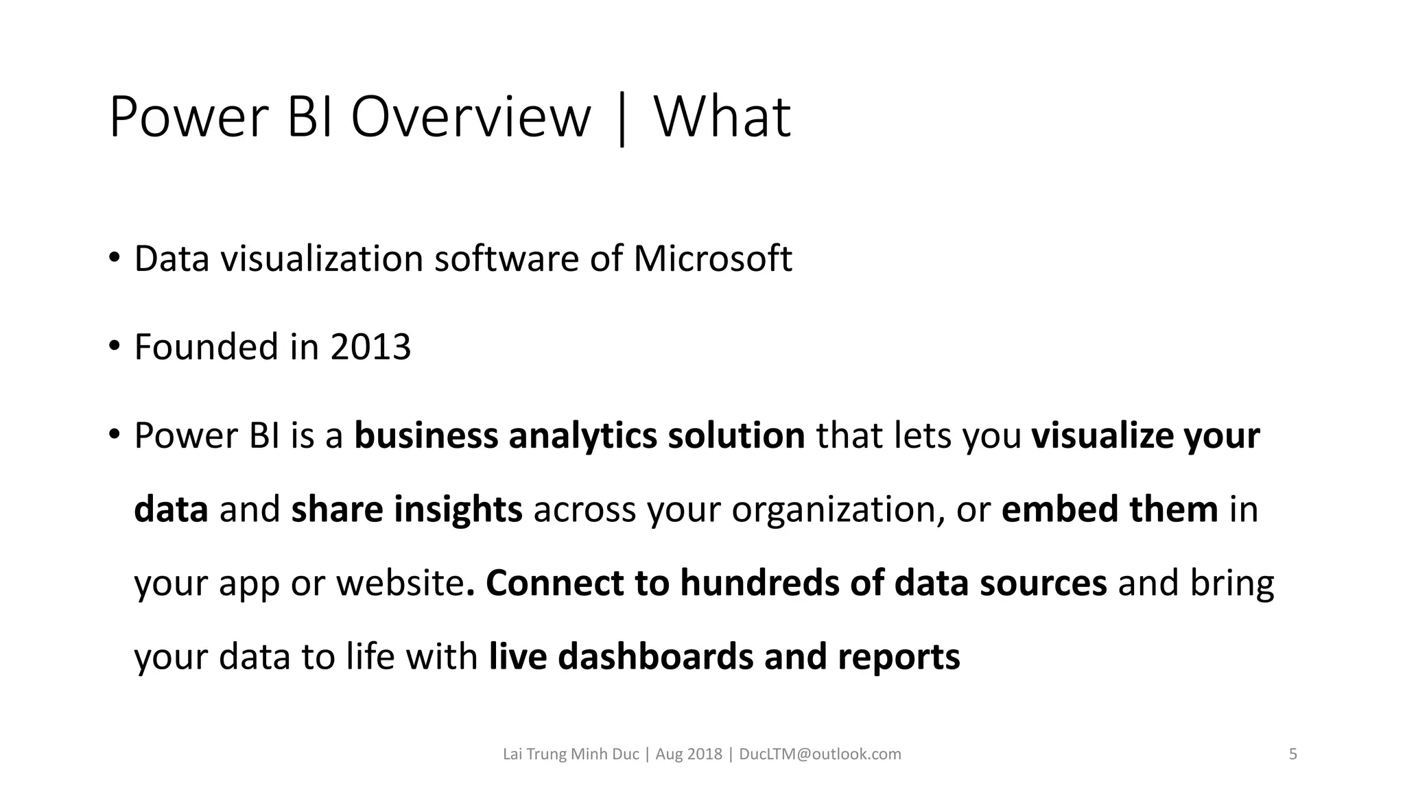 Power BI Overview | What
• Data visualization software of Microsoft
• Founded in 2013
• Power BI is a business analytics solution that lets you visualize your
data and share insights across your organization, or embed them in
your app or website. Connect to hundreds of data sources and bring
your data to life with live dashboards and reports
Lai Trung Minh Duc | Aug 2018 | DucLTM@outlook.com 5
 