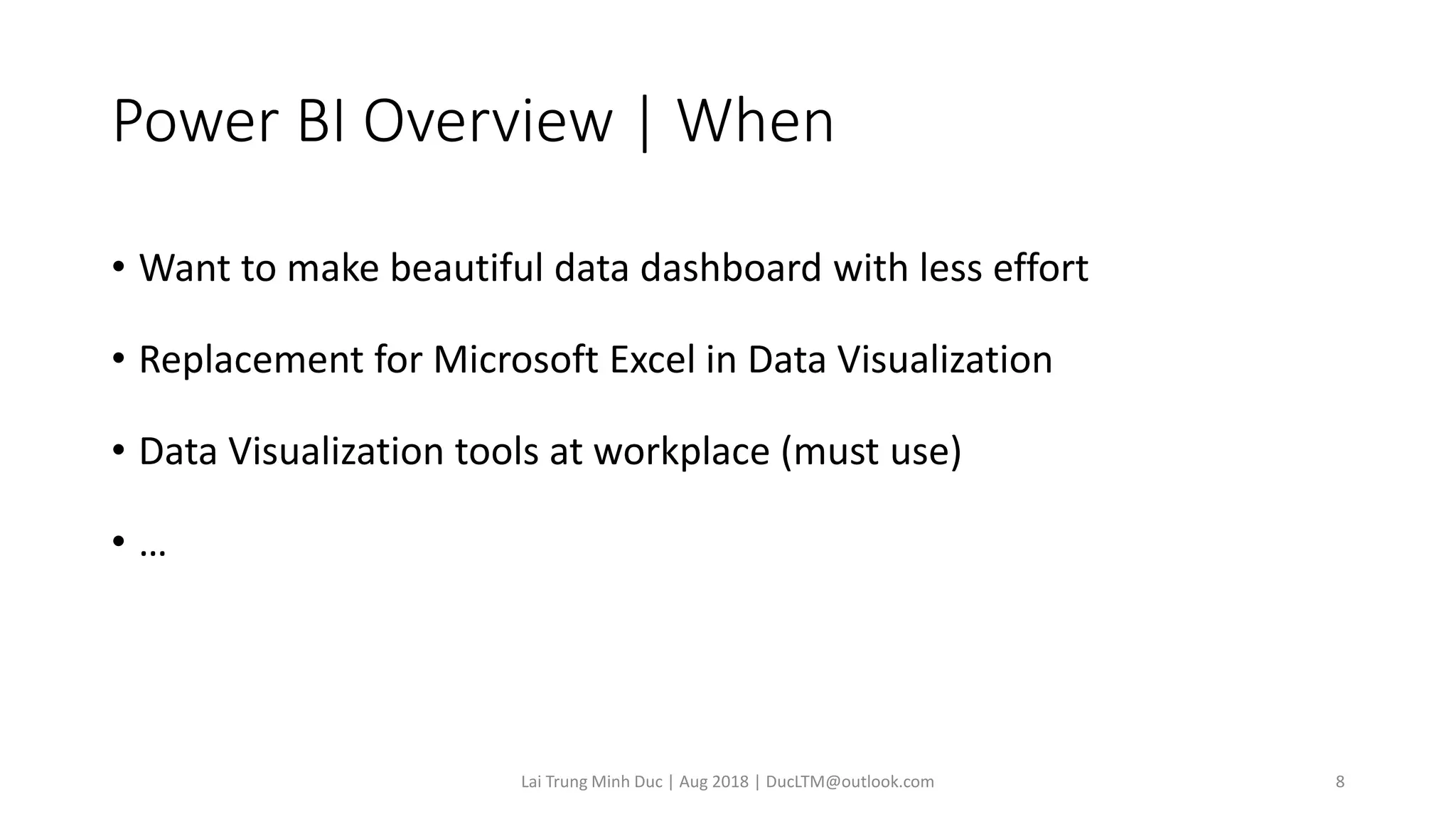 Power BI Overview | When
• Want to make beautiful data dashboard with less effort
• Replacement for Microsoft Excel in Data Visualization
• Data Visualization tools at workplace (must use)
• …
Lai Trung Minh Duc | Aug 2018 | DucLTM@outlook.com 8
 