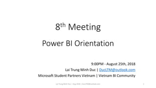 8th Meeting
Power BI Orientation
9:00PM - August 25th, 2018
Lai Trung Minh Duc | DucLTM@outlook.com
Microsoft Student Partners Vietnam | Vietnam BI Community
Lai Trung Minh Duc | Aug 2018 | DucLTM@outlook.com 1
 