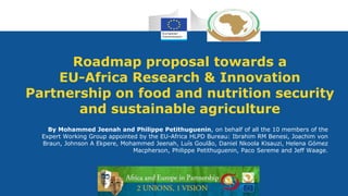1
Research and
Innovation
Roadmap proposal towards a
EU-Africa Research & Innovation
Partnership on food and nutrition security
and sustainable agriculture
By Mohammed Jeenah and Philippe Petithuguenin, on behalf of all the 10 members of the
Expert Working Group appointed by the EU-Africa HLPD Bureau: Ibrahim RM Benesi, Joachim von
Braun, Johnson A Ekpere, Mohammed Jeenah, Luís Goulão, Daniel Nkoola Kisauzi, Helena Gómez
Macpherson, Philippe Petithuguenin, Paco Sereme and Jeff Waage.
 
