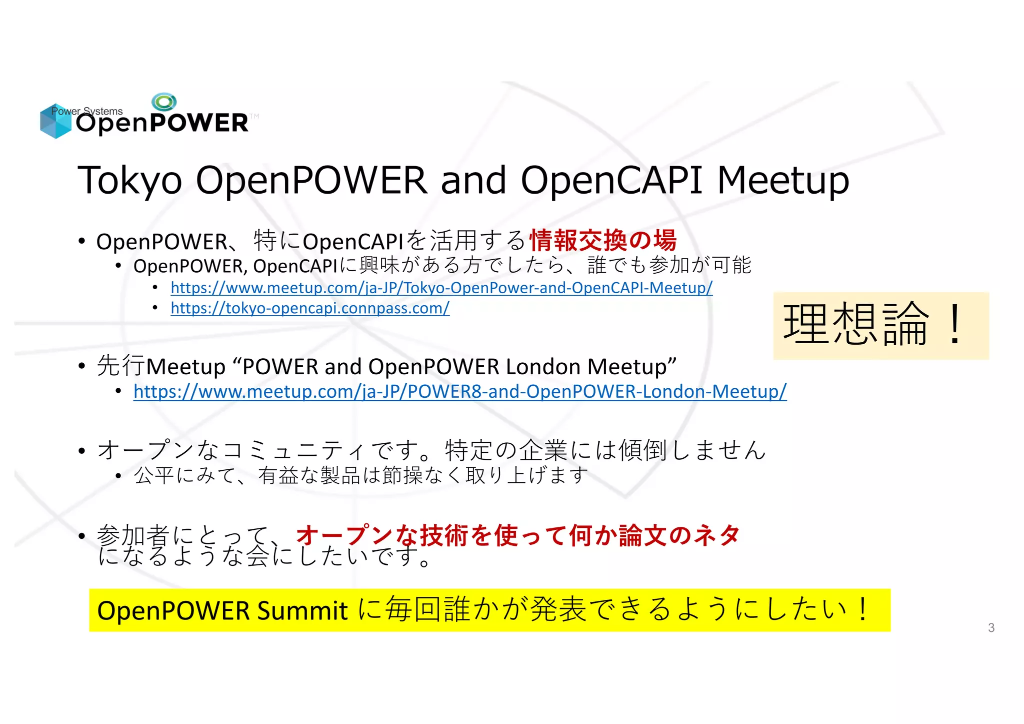 Power Systems
3
/ / //
• OpenPOWER OpenCAPI 情報交換の場
• OpenPOWER,	OpenCAPI
• https://www.meetup.com/ja-JP/Tokyo-OpenPower-and-OpenCAPI-Meetup/
• https://tokyo-opencapi.connpass.com/
• Meetup	“POWER	and	OpenPOWER	London	Meetup”
• https://www.meetup.com/ja-JP/POWER8-and-OpenPOWER-London-Meetup/
•
•
• オープンな技術を使って何か論文のネタ
OpenPOWER	Summit
 